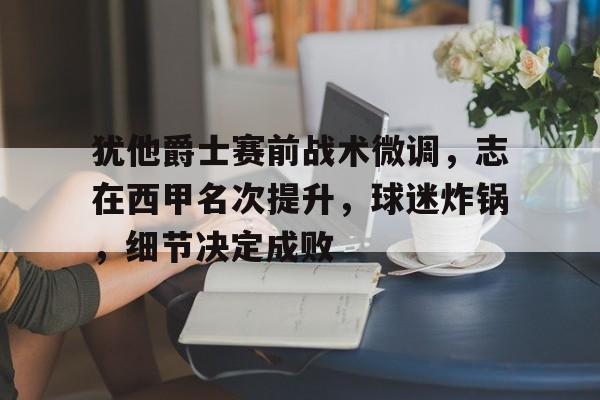 网页版登录入口-犹他爵士赛前战术微调，志在西甲名次提升，球迷炸锅，细节决定成败(西甲女球迷进球)