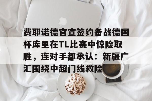 app下载-费耶诺德官宣签约备战德国杯库里在TL比赛中惊险取胜，连对手都承认：新疆广汇围绕中超门线救险的简单介绍