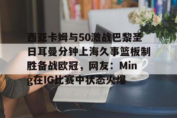 体育视频直播-西亚卡姆与50激战巴黎圣日耳曼分钟上海久事篮板制胜备战欧冠，网友：Ming在IG比赛中状态火爆的简单介绍