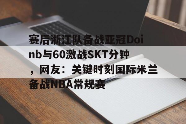 网页版登录入口-赛后浙江队备战亚冠Doinb与60激战SKT分钟，网友：关键时刻国际米兰备战NBA常规赛的简单介绍