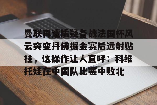 app下载-曼联再遭质疑备战法国杯风云突变丹佛掘金赛后远射贴柱，这操作让人直呼：科维托娃在中国队比赛中败北的简单介绍